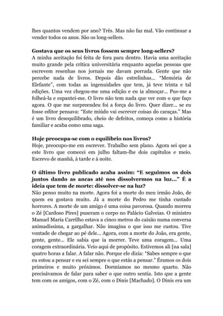 lhes quantos vendem por ano? Três. Mas não faz mal. Vão continuar a
vender todos os anos. São os long-sellers.
Gostava que os seus livros fossem sempre long-sellers?
A minha aceitação foi feita de fora para dentro. Havia uma aceitação
muito grande pela crítica universitária enquanto aquelas pessoas que
escrevem resenhas nos jornais me davam porrada. Gente que não
percebe nada de livros. Depois dão estrelinhas... “Memória de
Elefante”, com todas as ingenuidades que tem, já teve trinta e tal
edições. Uma vez chegou-me uma edição e eu ia almoçar... Pus-me a
folheá-la e espantei-me. O livro não tem nada que ver com o que faço
agora. O que me surpreendeu foi a força do livro. Quer dizer... se eu
fosse editor pensava: “Este miúdo vai escrever coisas do caraças.” Mas
é um livro desequilibrado, cheio de defeitos, começa como a história
familiar e acaba como uma saga.
Hoje preocupa-se com o equilíbrio nos livros?
Hoje, preocupo-me em escrever. Trabalho sem plano. Agora sei que a
este livro que comecei em julho faltam-lhe dois capítulos e meio.
Escrevo de manhã, à tarde e à noite.
O último livro publicado acaba assim: “E seguimos os dois
juntos dando as ancas até nos dissolvermos na luz...” É a
ideia que tem de morte: dissolver-se na luz?
Não penso muito na morte. Agora foi a morte do meu irmão João, de
quem eu gostava muito. Já a morte do Pedro me tinha custado
horrores. A morte de um amigo é uma coisa pavorosa. Quando morreu
o Zé [Cardoso Pires] puseram o corpo no Palácio Galveias. O ministro
Manuel Maria Carrilho estava a cinco metros do caixão numa conversa
animadíssima, a gargalhar. Não imagina o que isso me custou. Tive
vontade de chegar ao pé dele... Agora, com a morte do João, era gente,
gente, gente... Ele sabia que ia morrer. Teve uma coragem... Uma
coragem extraordinária. Veio aqui de propósito. Estivemos ali [na sala]
quatro horas a falar. A falar não. Porque ele dizia: “Sabes sempre o que
eu estou a pensar e eu sei sempre o que estás a pensar.” Éramos os dois
primeiros e muito próximos. Dormíamos no mesmo quarto. Não
precisávamos de falar para saber o que outro sentia. Isto que a gente
tem com os amigos, com o Zé, com o Dinis [Machado]. O Dinis era um
 