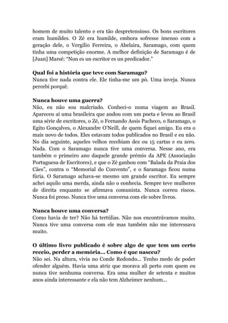 homem de muito talento e era tão despretensioso. Os bons escritores
eram humildes. O Zé era humilde, embora sofresse imenso com a
geração dele, o Vergílio Ferreira, o Abelaira, Saramago, com quem
tinha uma competição enorme. A melhor definição de Saramago é de
[Juan] Marsé: “Non es un escritor es un predicador.”
Qual foi a história que teve com Saramago?
Nunca tive nada contra ele. Ele tinha-me um pó. Uma inveja. Nunca
percebi porquê.
Nunca houve uma guerra?
Não, eu não sou malcriado. Conheci-o numa viagem ao Brasil.
Apareceu aí uma brasileira que andou com um poeta e levou ao Brasil
uma série de escritores, o Zé, o Fernando Assis Pacheco, o Saramago, o
Egito Gonçalves, o Alexandre O’Neill, de quem fiquei amigo. Eu era o
mais novo de todos. Eles estavam todos publicados no Brasil e eu não.
No dia seguinte, aqueles velhos recebiam dez ou 15 cartas e eu zero.
Nada. Com o Saramago nunca tive uma conversa. Nesse ano, era
também o primeiro ano daquele grande prémio da APE (Associação
Portuguesa de Escritores), e que o Zé ganhou com “Balada da Praia dos
Cães”, contra o “Memorial do Convento”, e o Saramago ficou numa
fúria. O Saramago achava-se mesmo um grande escritor. Eu sempre
achei aquilo uma merda, ainda não o conhecia. Sempre teve mulheres
de direita enquanto se afirmava comunista. Nunca correu riscos.
Nunca foi preso. Nunca tive uma conversa com ele sobre livros.
Nunca houve uma conversa?
Como havia de ter? Não há tertúlias. Não nos encontrávamos muito.
Nunca tive uma conversa com ele mas também não me interessava
muito.
O último livro publicado é sobre algo de que tem um certo
receio, perder a memória... Como é que nasceu?
Não sei. Na altura, vivia no Conde Redondo... Tenho medo de poder
ofender alguém. Havia uma atriz que morava ali perto com quem eu
nunca tive nenhuma conversa. Era uma mulher de setenta e muitos
anos ainda interessante e ela não tem Alzheimer nenhum...
 