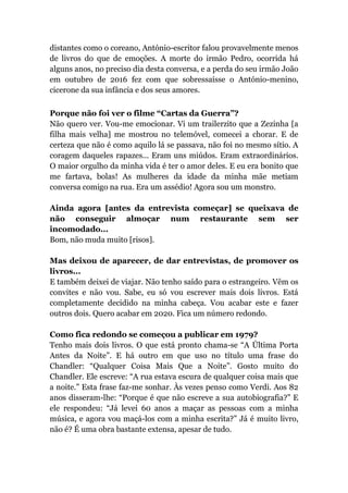 distantes como o coreano, António-escritor falou provavelmente menos
de livros do que de emoções. A morte do irmão Pedro, ocorrida há
alguns anos, no preciso dia desta conversa, e a perda do seu irmão João
em outubro de 2016 fez com que sobressaísse o António-menino,
cicerone da sua infância e dos seus amores.
Porque não foi ver o filme “Cartas da Guerra”?
Não quero ver. Vou-me emocionar. Vi um trailerzito que a Zezinha [a
filha mais velha] me mostrou no telemóvel, comecei a chorar. E de
certeza que não é como aquilo lá se passava, não foi no mesmo sítio. A
coragem daqueles rapazes... Eram uns miúdos. Eram extraordinários.
O maior orgulho da minha vida é ter o amor deles. E eu era bonito que
me fartava, bolas! As mulheres da idade da minha mãe metiam
conversa comigo na rua. Era um assédio! Agora sou um monstro.
Ainda agora [antes da entrevista começar] se queixava de
não conseguir almoçar num restaurante sem ser
incomodado...
Bom, não muda muito [risos].
Mas deixou de aparecer, de dar entrevistas, de promover os
livros...
E também deixei de viajar. Não tenho saído para o estrangeiro. Vêm os
convites e não vou. Sabe, eu só vou escrever mais dois livros. Está
completamente decidido na minha cabeça. Vou acabar este e fazer
outros dois. Quero acabar em 2020. Fica um número redondo.
Como fica redondo se começou a publicar em 1979?
Tenho mais dois livros. O que está pronto chama-se “A Última Porta
Antes da Noite”. E há outro em que uso no título uma frase do
Chandler: “Qualquer Coisa Mais Que a Noite”. Gosto muito do
Chandler. Ele escreve: “A rua estava escura de qualquer coisa mais que
a noite.” Esta frase faz-me sonhar. Às vezes penso como Verdi. Aos 82
anos disseram-lhe: “Porque é que não escreve a sua autobiografia?” E
ele respondeu: “Já levei 60 anos a maçar as pessoas com a minha
música, e agora vou maçá-los com a minha escrita?” Já é muito livro,
não é? É uma obra bastante extensa, apesar de tudo.
 