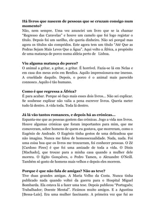 Há livros que nascem de pessoas que se cruzam consigo num
momento?
Não, nem sempre. Uma vez anunciei um livro que se ia chamar
“Regresso das Caravelas” e houve um camelo que foi logo registar o
título. Depois foi um sarilho, ele queria dinheiro. Não sei porquê mas
agora os títulos são compridos. Este agora tem um título “Até Que as
Pedras Sejam Mais Leves Que a Água”. Aqui volto a África, a propósito
de uma matança de porco numa aldeia perto de  Lisboa.
Viu alguma matança do porco?
O animal a gritar, a gritar, a gritar. É horrível. Fazia-se lá em Nelas e
em casa dos meus avós em Benfica. Aquilo impressionava-me imenso.
A crueldade daquilo. Depois, o porco é o animal mais parecido
connosco. Aquilo é tão humano.
Como é que regressa a África?
É para acabar. Porque só faço mais esses dois livros... Não sei explicar.
Se soubesse explicar não valia a pena escrever livros. Queria meter
tudo lá dentro. A vida toda. Toda lá dentro.
Já lá vão tantos romances, e depois há as crónicas...
Espanta-me que as pessoas gostem das crónicas. Jogo a vida nos livros.
Houve algumas crónicas que foram importantes para mim, que me
comoveram, sobre homens de quem eu gostava, que morreram, como o
Eugénio de Andrade. O Eugénio tinha gestos de uma delicadeza que
não imagina. Nunca me falou de homossexualidade. Nada, nada. Foi
uma coisa boa que os livros me trouxeram, foi conhecer pessoas. O Zé
[Cardoso Pires] é que foi uma amizade de toda a vida. O Dinis
[Machado], que trouxe para a minha casa quando a mulher dele
morreu. O Egito Gonçalves, o Pedro Tamen, o Alexandre O’Neill.
Também só gosto de homens mais velhos e depois eles morrem.
Porque é que não fala de amigas? Não as teve?
Tive duas grandes amigas. A Maria Velho da Costa. Nunca tinha
publicado nada quando voltei da guerra para o Hospital Miguel
Bombarda. Ela estava lá a fazer uma tese. Depois publicou “Português;
Trabalhador; Doente Mental”. Ficámos muito amigos. E a Agustina
[Bessa-Luís]. Era uma mulher fascinante. A primeira vez que fui ao
 