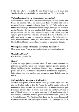Porto, ela estava à entrada de uma livraria qualquer e disse-me:
“Venho dar-lhe as boas-vindas em nome do Porto.” O Porto era ela!
Tinha alguma coisa em comum com a Agustina?
Imensas coisas... Quer dizer, ela tinha uma alegria de viver que eu não
tinha: um imenso sentido de humor. Ela dizia: “Sou tão feliz com o
meu marido que nos deviam chamar Casal Garcia.” Tinha muita graça.
O Eduardo Lourenço, de quem sou muito amigo, dizia que lhe chamava
rainha Vitória. Não era uma mulher fácil. Quando não gostava podia
ser arrasadora. Para ela, havia muito pouca gente com talento. Nem sei
como é que ela escrevia. Não fazia emendas. Deitava as folhas para o
chão, que o marido, que era um santo, apanhava. Ela tinha qualquer
coisa, muito bebida no Camilo, e o Camilo andou a beber nas fraldas do
Filinto Elísio. Mas ela tem qualquer coisa que os outros não tinham.
O que pensa sobre o Nobel da Literatura deste ano?
Nem penso nisso. Pensava que o prémio fosse muito mais dinheiro.
Ouvia Bob Dylan?
Claro, toda a gente ouvia.
Gosta?
É bom. Foi o que ganhou o Nobel, não é? É bom. Nunca comentei os
prémios que ganhei, não posso comentar aqueles que não ganhei. É
idiota. Sei lá quais são os critérios. Não sei. Agora, a poesia dele, a
poesia dele é boa. As letras do Paul Simon também são magníficas...
Este prémio tem este barulho todo porque dá mais dinheiro que os
outros.
É só o dinheiro que conta? E a história?
Não fica nada para a história. Quem é que ganhou há cinco anos? Já
não me lembro. Acho a lista do Prémio Jerusalém muito melhor. E
então estes últimos Nobel são muito mauzinhos. São os escritores que
honram o prémio, não é o prémio que honra os escritores. Porque é
que o Tolstói, que morre em 1910, nunca ganhou? Aquilo para mim é
um mistério. Ganhei os prémios que mais me comoveram. Quando foi
o Prémio Europeu [The Austrian State Prize for European Literature]
comoveu-me ver os emigrantes portugueses a chorarem porque era a
 