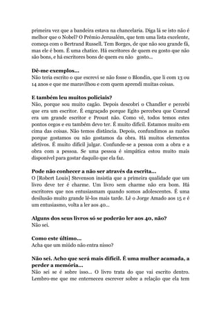 primeira vez que a bandeira estava na chancelaria. Diga lá se isto não é
melhor que o Nobel? O Prémio Jerusalém, que tem uma lista excelente,
começa com o Bertrand Russell. Tem Borges, de que não sou grande fã,
mas ele é bom. É uma chatice. Há escritores de quem eu gosto que não
são bons, e há escritores bons de quem eu não  gosto...
Dê-me exemplos...
Não teria escrito o que escrevi se não fosse o Blondin, que li com 13 ou
14 anos e que me maravilhou e com quem aprendi muitas coisas.
E também leu muitos policiais?
Não, porque sou muito cagão. Depois descobri o Chandler e percebi
que era um escritor. É engraçado porque Egito percebeu que Conrad
era um grande escritor e Proust não. Como vê, todos temos estes
pontos cegos e eu também devo ter. É muito difícil. Estamos muito em
cima das coisas. Não temos distância. Depois, confundimos as razões
porque gostamos ou não gostamos da obra. Há muitos elementos
afetivos. É muito difícil julgar. Confunde-se a pessoa com a obra e a
obra com a pessoa. Se uma pessoa é simpática estou muito mais
disponível para gostar daquilo que ela faz.
Pode não conhecer a não ser através da escrita...
O [Robert Louis] Stevenson insistia que a primeira qualidade que um
livro deve ter é charme. Um livro sem charme não era bom. Há
escritores que nos entusiasmam quando somos adolescentes. É uma
desilusão muito grande lê-los mais tarde. Lê o Jorge Amado aos 15 e é
um entusiasmo, volta a ler aos 40...
Alguns dos seus livros só se poderão ler aos 40, não?
Não sei.
Como este último...
Acha que um miúdo não entra nisso?
Não sei. Acho que será mais difícil. É uma mulher acamada, a
perder a memória...
Não sei se é sobre isso... O livro trata do que vai escrito dentro.
Lembro-me que me enterneceu escrever sobre a relação que ela tem
 