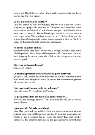 com o pai. Napoleão, se calhar, tinha razão quando dizia que havia
mortos que é preciso matar.
Como a memória dos mortos?
Uma vez estava na casa do [George] Steiner e ele disse-me: “Nunca
ninguém está preparado para morrer.” Ninguém está. Trabalhei muito
com suicidas no hospital. O suicídio era sempre o suicídio do outro,
para viver eternamente. O meu bisavô, que se matou, estava a matar o
cancro que tinha. Não se estava a matar a ele. O Steiner dizia que não
se aguenta a ideia da morte porque não se aguenta a ideia de não ler o
jornal no dia seguinte. Não saber o que aconteceu.
Política? Falamos ou não?
Não tenho nada para dizer. Nunca tive o coração à direita, mas nunca
falei de política. Ainda fui candidato pelo Partido Comunista. Foi uma
coisa ingénua da minha parte. Os políticos são repugnantes, de uma
maneira geral.
Mas teve amigos políticos?
Sim, Mário Soares.
Continua a precisar de estar cansado para escrever?
Quando o lado crítico deixa de funcionar, as coisas saem com menos
espontaneidade. Vou para a cama de rastos. Durmo como um porco e
não penso mais no livro.
Não precisa de tomar nada para dormir?
Não, não tomo. Às vezes tomo um Valium.
Os psiquiatras tem tendência a automedicar-se...
Não sei, não conheço muitos. Têm mais suicídios do que as outras
especialidades.
Nunca sentiu falta da medicina?
Não. Mas gostava de ser médico. Uma vez, apareceu ao meu pai uma
senhora com um problema neurológico. O meu pai perguntou-lhe:
“Como é que a senhora faz as coisas da casa?” Ela, uma mulher
analfabeta, deu a melhor definição da dor que alguma vez ouvi: “É tudo
 
