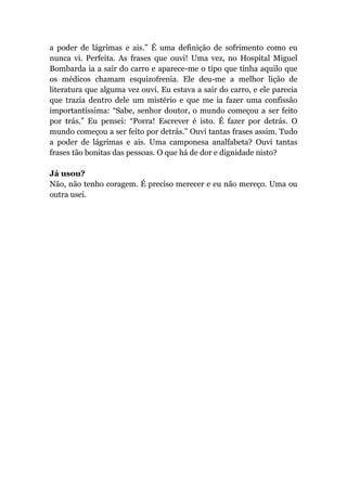 a poder de lágrimas e ais.” É uma definição de sofrimento como eu
nunca vi. Perfeita. As frases que ouvi! Uma vez, no Hospital Miguel
Bombarda ia a sair do carro e aparece-me o tipo que tinha aquilo que
os médicos chamam esquizofrenia. Ele deu-me a melhor lição de
literatura que alguma vez ouvi. Eu estava a sair do carro, e ele parecia
que trazia dentro dele um mistério e que me ia fazer uma confissão
importantíssima: “Sabe, senhor doutor, o mundo começou a ser feito
por trás.” Eu pensei: “Porra! Escrever é isto. É fazer por detrás. O
mundo começou a ser feito por detrás.” Ouvi tantas frases assim. Tudo
a poder de lágrimas e ais. Uma camponesa analfabeta? Ouvi tantas
frases tão bonitas das pessoas. O que há de dor e dignidade nisto?
Já usou?
Não, não tenho coragem. É preciso merecer e eu não mereço. Uma ou
outra usei.
 