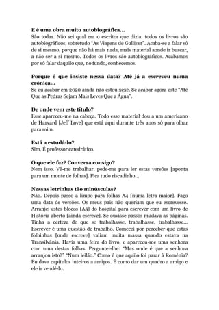 E é uma obra muito autobiográfica...
São todas. Não sei qual era o escritor que dizia: todos os livros são
autobiográficos, sobretudo “As Viagens de Gulliver”. Acaba-se a falar só
de si mesmo, porque não há mais nada, mais material aonde ir buscar,
a não ser a si mesmo. Todos os livros são autobiográficos. Acabamos
por só falar daquilo que, no fundo, conhecemos.
Porque é que insiste nessa data? Até já a escreveu numa
crónica...
Se eu acabar em 2020 ainda não estou xexé. Se acabar agora este “Até
Que as Pedras Sejam Mais Leves Que a Água”.
De onde vem este título?
Esse apareceu-me na cabeça. Todo esse material dou a um americano
de Harvard [Jeff Love] que está aqui durante três anos só para olhar
para mim.
Está a estudá-lo?
Sim. É professor catedrático.
O que ele faz? Conversa consigo?
Nem isso. Vê-me trabalhar, pede-me para ler estas versões [aponta
para um monte de folhas]. Fica tudo riscadinho...
Nessas letrinhas tão minúsculas?
Não. Depois passo a limpo para folhas A4 [numa letra maior]. Faço
uma data de versões. Os meus pais não queriam que eu escrevesse.
Arranjei estes blocos [A5] do hospital para escrever com um livro de
História aberto [ainda escreve]. Se ouvisse passos mudava as páginas.
Tinha a certeza de que se trabalhasse, trabalhasse, trabalhasse...
Escrever é uma questão de trabalho. Comecei por perceber que estas
folhinhas [onde escreve] valiam muita massa quando estava na
Transilvânia. Havia uma feira do livro, e apareceu-me uma senhora
com uma destas folhas. Perguntei-lhe: “Mas onde é que a senhora
arranjou isto?” “Num leilão.” Como é que aquilo foi parar à Roménia?
Eu dava capítulos inteiros a amigos. É como dar um quadro a amigo e
ele ir vendê-lo.
 