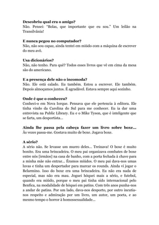 Descobriu qual era o amigo?
Não. Pensei: “Bolas, que importante que eu sou.” Um leilão na
Transilvânia!
E nunca pegou no computador?
Não, não sou capaz, ainda tentei em miúdo com a máquina de escrever
do meu avô.
Usa dicionários?
Não, não tenho. Para quê? Todos esses livros que vê em cima da mesa
são do americano.
E a presença dele não o incomoda?
Não. Ele está calado. Eu também. Estou a escrever. Ele também.
Depois almoçamos juntos. É agradável. Estava sempre aqui sozinho.
Onde é que o conheceu?
Conheci-o em Nova Iorque. Pensava que ele pertencia à editora. Ele
tinha vindo da Carolina do Sul para me conhecer. Eu ia dar uma
entrevista na Public Library. Eu e o Mike Tyson, que é inteligente que
se farta, um desportista...
Ainda lhe passa pela cabeça fazer um livro sobre boxe...
Às vezes passa-me. Gostava muito de boxe. Jogava boxe.
A sério?
A sério não. Se levasse um murro deles... Treinava! O boxe é muito
bonito. Era uma brincadeira. O meu pai organizava combates de boxe
entre nós [irmãos] na casa de banho, com a porta fechada à chave para
a minha mãe não entrar... Éramos miúdos. O meu pai dava-nos umas
luvas e tinha um despertador para marcar os rounds. Ainda vi jogar o
Belarmino. Isso do boxe era uma brincadeira. Eu não era nada de
especial, mas não era mau. Joguei hóquei mais a sério, e futebol,
quando era miúdo, porque o meu pai tinha sido internacional pelo
Benfica, na modalidade de hóquei em patins. Com três anos punha-nos
a andar de patins. Por um lado, dava-nos desporto, por outro incutia-
nos respeito e admiração por um livro, um autor, um poeta, e ao
mesmo tempo o horror à homossexualidade...
 