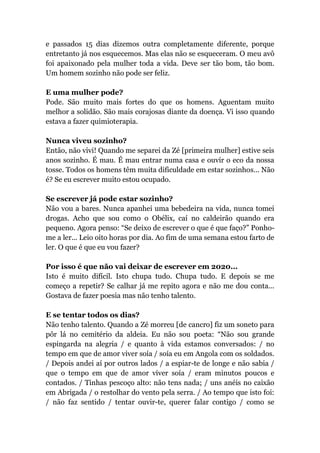 e passados 15 dias dizemos outra completamente diferente, porque
entretanto já nos esquecemos. Mas elas não se esqueceram. O meu avô
foi apaixonado pela mulher toda a vida. Deve ser tão bom, tão bom.
Um homem sozinho não pode ser feliz.
E uma mulher pode?
Pode. São muito mais fortes do que os homens. Aguentam muito
melhor a solidão. São mais corajosas diante da doença. Vi isso quando
estava a fazer quimioterapia.
Nunca viveu sozinho?
Então, não vivi! Quando me separei da Zé [primeira mulher] estive seis
anos sozinho. É mau. É mau entrar numa casa e ouvir o eco da nossa
tosse. Todos os homens têm muita dificuldade em estar sozinhos... Não
é? Se eu escrever muito estou ocupado.
Se escrever já pode estar sozinho?
Não vou a bares. Nunca apanhei uma bebedeira na vida, nunca tomei
drogas. Acho que sou como o Obélix, caí no caldeirão quando era
pequeno. Agora penso: “Se deixo de escrever o que é que faço?” Ponho-
me a ler... Leio oito horas por dia. Ao fim de uma semana estou farto de
ler. O que é que eu vou fazer?
Por isso é que não vai deixar de escrever em 2020...
Isto é muito difícil. Isto chupa tudo. Chupa tudo. E depois se me
começo a repetir? Se calhar já me repito agora e não me dou conta...
Gostava de fazer poesia mas não tenho talento.
E se tentar todos os dias?
Não tenho talento. Quando a Zé morreu [de cancro] fiz um soneto para
pôr lá no cemitério da aldeia. Eu não sou poeta: “Não sou grande
espingarda na alegria / e quanto à vida estamos conversados: / no
tempo em que de amor viver soía / soía eu em Angola com os soldados.
/ Depois andei aí por outros lados / a espiar-te de longe e não sabia /
que o tempo em que de amor viver soía / eram minutos poucos e
contados. / Tinhas pescoço alto: não tens nada; / uns anéis no caixão
em Abrigada / o restolhar do vento pela serra. / Ao tempo que isto foi:
/ não faz sentido / tentar ouvir-te, querer falar contigo / como se
 