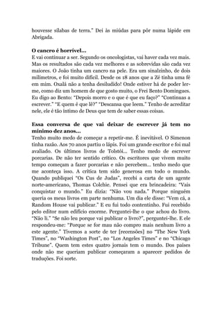 houvesse sílabas de terra.” Dei às miúdas para pôr numa lápide em
Abrigada.
O cancro é horrível...
E vai continuar a ser. Segundo os oncologistas, vai haver cada vez mais.
Mas os resultados são cada vez melhores e as sobrevidas são cada vez
maiores. O João tinha um cancro na pele. Era um sinalzinho, de dois
milímetros, e foi muito difícil. Desde os 18 anos que a Zé tinha uma fé
em mim. Oxalá não a tenha desiludido! Onde estiver há de poder ler-
me, como diz um homem de que gosto muito, o Frei Bento Domingues.
Eu digo ao Bento: “Depois morro e o que é que eu faço?” “Continuas a
escrever.” “E quem é que lê?” “Descansa que leem.” Tenho de acreditar
nele, ele é tão íntimo de Deus que tem de saber essas coisas.
Essa conversa de que vai deixar de escrever já tem no
mínimo dez anos...
Tenho muito medo de começar a repetir-me. É inevitável. O Simenon
tinha razão. Aos 70 anos partiu o lápis. Foi um grande escritor e foi mal
avaliado. Os últimos livros de Tolstói... Tenho medo de escrever
porcarias. De não ter sentido crítico. Os escritores que vivem muito
tempo começam a fazer porcarias e não percebem... tenho medo que
me aconteça isso. A crítica tem sido generosa em todo o mundo.
Quando publiquei “Os Cus de Judas”, recebi a carta de um agente
norte-americano, Thomas Colchie. Pensei que era brincadeira: “Vais
conquistar o mundo.” Eu dizia: “Não vou nada.” Porque ninguém
queria os meus livros em parte nenhuma. Um dia ele disse: “Vem cá, a
Random House vai publicar.” E eu fui todo contentinho. Fui recebido
pelo editor num edifício enorme. Perguntei-lhe o que achou do livro.
“Não li.” “Se não leu porque vai publicar o livro?”, perguntei-lhe. E ele
respondeu-me: “Porque se for mau não compro mais nenhum livro a
este agente.” Tivemos a sorte de ter [recensões] no “The New York
Times”, no “Washington Post”, no “Los Angeles Times” e no “Chicago
Tribune”. Quem tem estes quatro jornais tem o mundo. Dos países
onde não me queriam publicar começaram a aparecer pedidos de
traduções. Foi sorte.
 