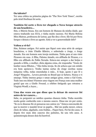 Ou talento?
Ter uma crítica na primeira página do “The New York Times”, escrita
pelo Ariel Dorfman foi sorte.
Também foi sorte o livro ter chegado a Nova Iorque através
de um brasileiro...
Sim, o Márcio Souza. Era um homem de Manaus da minha idade, que
estava traduzido nos EUA, e tinha muito sucesso. Foi Maria Helena
Mira Mateus, professora de Letras, que lhe deu o livro. Ele foi por Nova
Iorque e deixou o livro ao agente. Está a ver a generosidade dele?
Voltou a vê-lo?
Sim, ficámos amigos. Foi assim que fiquei com uma série de amigos
brasileiros, o João Ubaldo Ribeiro, e sobretudo o Jorge, o Jorge
Amado. Era um homem sem inveja nenhuma. Tinha para aí uns vinte
Picassos em casa. A filha, Paloma Amado, era afilhada de Picasso, e o
filho era afilhado do Pablo Neruda. Estava-me sempre a dar beijos e
quando a Zélia, a mulher, dizia alguma coisa, ele respondia: “Gosto de
lamber meus filhotes...” Não tinha inveja. Se ele achava que um miúdo
era bom apoiava-o. Tenho tantas cartas do Jorge escritas numa
máquina velha, todas emendadas à mão... E hoje, quem é que lê o
Jorge? Ninguém... Levava porrada no Brasil que se fartava. Nunca o vi
amargo. Tinha imensa graça e umas amigas giras, como a Gal Costa.
Tudo isso era ótimo! Fizemos uma viagem em França com uma mulher
genial que era a Gisèle Freund, a célebre fotógrafa que retratou a
Virginia Woolf, o Joyce...
Uma das vezes em que disse que ia deixar de escrever foi
antes de ter cancro...
Sabe, eu perguntei ao médico quantas chances tinha. Tinha morrido
muita gente conhecida com o mesmo cancro. Disse-me 20 por cento.
“Se eu te dissesse 80 só pensavas nos outros 20.” Estava convencido de
que ia morrer e mandei levar os papéis... Mal me podia mexer, estava
cheio de tubos, algaliado, com fraldas... Fiquei bem. Foi há dez anos. E
depois tive mais dois cancros dos pulmões, há uns três anos. A
quimioterapia desses dois foi horrível.
 