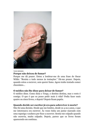 TIAGO MIRANDA
Porque não deixou de fumar?
Porque me dá prazer. Estou a lembrar-me de uma frase de Oscar
Wilde: “Resista a tudo menos às tentações.” Dá-me prazer. Depois,
quando estou a escrever, sem querer fumo. Agora tenho tentado comer
chocolates...
O médico não lhe disse para deixar de fumar?
O médico disse. Como dizia o Torga, o destino destina, mas o resto é
comigo. O que é que eu posso pedir mais à vida? Podia fazer mais
quatro ou cinco livros, e depois? Depois ficam papéis.
Quando decide ser escritor já era para sobreviver à morte?
Não foi uma decisão. Desde que me lembro, desde os 4 ou 5 anos, o que
me interessava era escrever. Às vezes tinha um jantar marcado com
uma rapariga e acabava por ficar a escrever. Sentia-me culpado quando
não escrevia, muito culpado. Depois, parece que os livros foram
aparecendo em contínuo.
 