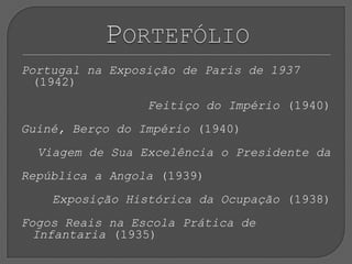 Portugal na Exposição de Paris de 1937 (1942) Feitiço do Império (1940) Guiné, Berço do Império (1940) Viagem de Sua Excelência o Presidente da República a Angola (1939) Exposição Histórica da Ocupação (1938)Fogos Reais na Escola Prática de Infantaria (1935)Portefólio