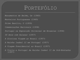 Monumentos de Belém, Os (1960)Mosteiros Portugueses (1960) Primo Basílio, O (1959) Comemorações Nacionais (1958) Portugal na Exposição Universal de Bruxelas (1958) 30 Anos com Salazar (1957) A Gloriosa Viagem ao Brasil (1957) A Rainha Isabel II em Portugal (1957) A Viagem Presidencial ao Brasil (1957) A Visita a Portugal da Rainha Isabel II da Grã-Bretanha (1957)Portefólio