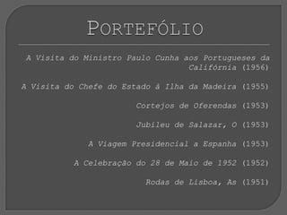 A Visita do Ministro Paulo Cunha aos Portugueses da Califórnia (1956) A Visita do Chefe do Estado à Ilha da Madeira (1955) Cortejos de Oferendas (1953) Jubileu de Salazar, O (1953) A Viagem Presidencial a Espanha (1953) A Celebração do 28 de Maio de 1952 (1952) Rodas de Lisboa, As (1951)Portefólio