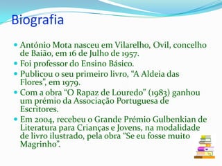 BiografiaAntónio Mota nasceu em Vilarelho, Ovil, concelho de Baião, em 16 de Julho de 1957. Foi professor do Ensino Básico. Publicou o seu primeiro livro, “A Aldeia das Flores”, em 1979. Com a obra “O Rapaz de Louredo” (1983) ganhou um prémio da Associação Portuguesa de Escritores. Em 2004, recebeu o Grande Prémio Gulbenkian de Literatura para Crianças e Jovens, na modalidade de livro ilustrado, pela obra “Se eu fosse muito Magrinho”. 