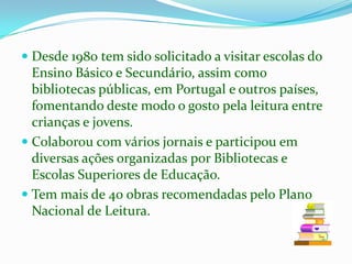 Desde 1980 tem sido solicitado a visitar escolas do Ensino Básico e Secundário, assim como bibliotecas públicas, em Portugal e outros países, fomentando deste modo o gosto pela leitura entre crianças e jovens. Colaborou com vários jornais e participou em diversas açõesorganizadas por Bibliotecas e Escolas Superiores de Educação.Tem mais de 40 obras recomendadas pelo Plano Nacional de Leitura.