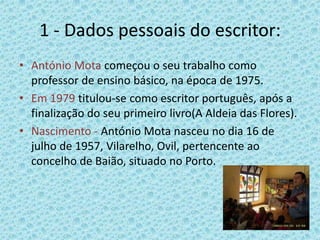 1 - Dados pessoais do escritor:
• António Mota começou o seu trabalho como
  professor de ensino básico, na época de 1975.
• Em 1979 titulou-se como escritor português, após a
  finalização do seu primeiro livro(A Aldeia das Flores).
• Nascimento - António Mota nasceu no dia 16 de
  julho de 1957, Vilarelho, Ovil, pertencente ao
  concelho de Baião, situado no Porto.
 
