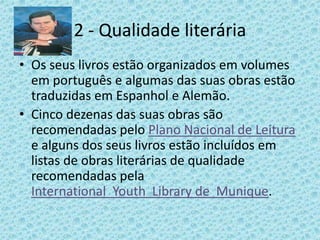 2 - Qualidade literária
• Os seus livros estão organizados em volumes
  em português e algumas das suas obras estão
  traduzidas em Espanhol e Alemão.
• Cinco dezenas das suas obras são
  recomendadas pelo Plano Nacional de Leitura
  e alguns dos seus livros estão incluídos em
  listas de obras literárias de qualidade
  recomendadas pela
  International Youth Library de Munique.
 