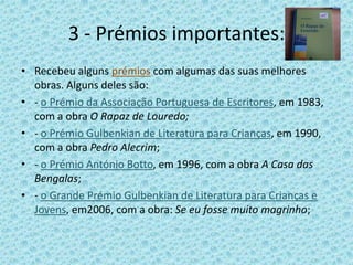 3 - Prémios importantes:
• Recebeu alguns prémios com algumas das suas melhores
  obras. Alguns deles são:
• - o Prémio da Associação Portuguesa de Escritores, em 1983,
  com a obra O Rapaz de Louredo;
• - o Prémio Gulbenkian de Literatura para Crianças, em 1990,
  com a obra Pedro Alecrim;
• - o Prémio António Botto, em 1996, com a obra A Casa das
  Bengalas;
• - o Grande Prémio Gulbenkian de Literatura para Crianças e
  Jovens, em2006, com a obra: Se eu fosse muito magrinho;
 