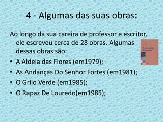 4 - Algumas das suas obras:
Ao longo da sua careira de professor e escritor,
  ele escreveu cerca de 28 obras. Algumas
  dessas obras são:
• A Aldeia das Flores (em1979);
• As Andanças Do Senhor Fortes (em1981);
• O Grilo Verde (em1985);
• O Rapaz De Louredo(em1985);
 