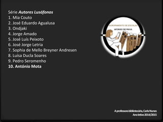 Série Autores Lusófonos
1. Mia Couto
2. José Eduardo Agualusa
3. Ondjaki
4. Jorge Amado
5. José Luís Peixoto
6. José Jorge Letria
7. Sophia de Mello Breyner Andresen
8. Luísa Ducla Soares
9. Pedro Seromenho
10. António Mota
Aprofessorabibliotecária,CarlaNunes
Anoletivo2014/2015
 