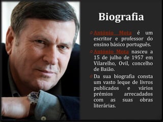 Biografia
0 António Mota é um
escritor e professor do
ensino básico português.
0 António Mota nasceu a
15 de julho de 1957 em
Vilarelho, Ovil, concelho
de Baião.
0 Da sua biografia consta
um vasto leque de livros
publicados e vários
prémios arrecadados
com as suas obras
literárias.
 