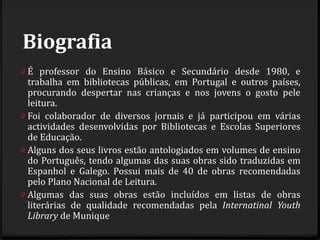 Biografia
0 É professor do Ensino Básico e Secundário desde 1980, e
trabalha em bibliotecas públicas, em Portugal e outros países,
procurando despertar nas crianças e nos jovens o gosto pele
leitura.
0 Foi colaborador de diversos jornais e já participou em várias
actividades desenvolvidas por Bibliotecas e Escolas Superiores
de Educação.
0 Alguns dos seus livros estão antologiados em volumes de ensino
do Português, tendo algumas das suas obras sido traduzidas em
Espanhol e Galego. Possui mais de 40 de obras recomendadas
pelo Plano Nacional de Leitura.
0 Algumas das suas obras estão incluídos em listas de obras
literárias de qualidade recomendadas pela Internatinal Youth
Library de Munique.
 