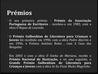 Prémios
0 O seu primeiro prémio - Prémio da Associação
Portuguesa de Escritores - recebeu-o em 1983, com a
obra O Rapaz de Louredo.
0 O Prémio Gulbenkian de Literatura para Crianças e
Jovens foi recebido em 1990, com a obra Pedro Alecrim e
em 1996, o Prémio António Botto , com A Casa das
Bengalas.
0 Em 2003 e com a obra O Sonho de Mariana, recebe o
Prémio Nacional de Ilustração, e no ano seguinte, o
Grande Prémio Gulbenkian de Literatura para
Crianças e Jovens com a obra Se Eu Fosse Muito Magrinho.
 