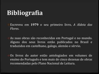 Bibliografia
0 Escreveu em 1979 o seu primeiro livro, A Aldeia das
Flores.
0 As suas obras são reconhecidas em Portugal e no mundo.
Alguns dos seus livros estão publicados no Brasil e
traduzidos em castelhano, galego, alemão e sérvio.
0 Os livros do autor estão antologiados em volumes de
ensino do Português e tem mais de cinco dezenas de obras
recomendadas pelo Plano Nacional de Leitura.
 