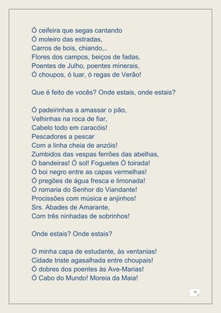 Ó ceifeira que segas cantando
Ó moleiro das estradas,
Carros de bois, chiando,..
Flores dos campos, beiços de fadas,
Poentes de Julho, poentes minerais,
Ó choupos, ó luar, ó regas de Verão!

Que é feito de vocês? Onde estais, onde estais?

Ó padeirinhas a amassar o pão,
Velhinhas na roca de fiar,
Cabelo todo em caracóis!
Pescadores a pescar
Com a linha cheia de anzóis!
Zumbidos das vespas ferrões das abelhas,
Ó bandeiras! Ó sol! Foguetes Ó toirada!
Ó boi negro entre as capas vermelhas!
Ó pregões de água fresca e limonada!
Ó romaria do Senhor do Viandante!
Procissões com música e anjinhos!
Srs. Abades de Amarante,
Com três ninhadas de sobrinhos!

Onde estais? Onde estais?

O minha capa de estudante, às ventanias!
Cidade triste agasalhada entre choupais!
Ó dobres dos poentes às Ave-Marias!
Ó Cabo do Mundo! Moreia da Maia!
                                                  11
 