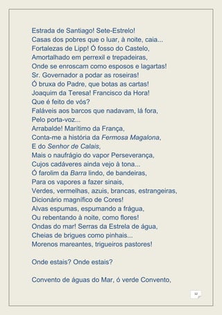 Estrada de Santiago! Sete-Estrelo!
Casas dos pobres que o luar, à noite, caia...
Fortalezas de Lipp! Ó fosso do Castelo,
Amortalhado em perrexil e trepadeiras,
Onde se enroscam como esposos e lagartas!
Sr. Governador a podar as roseiras!
Ó bruxa do Padre, que botas as cartas!
Joaquim da Teresa! Francisco da Hora!
Que é feito de vós?
Faláveis aos barcos que nadavam, lá fora,
Pelo porta-voz...
Arrabalde! Marítimo da França,
Conta-me a história da Fermosa Magalona,
E do Senhor de Calais,
Mais o naufrágio do vapor Perseverança,
Cujos cadáveres ainda vejo à tona...
Ó farolim da Barra lindo, de bandeiras,
Para os vapores a fazer sinais,
Verdes, vermelhas, azuis, brancas, estrangeiras,
Dicionário magnífico de Cores!
Alvas espumas, espumando a frágua,
Ou rebentando à noite, como flores!
Ondas do mar! Serras da Estrela de água,
Cheias de brigues como pinhais...
Morenos mareantes, trigueiros pastores!

Onde estais? Onde estais?

Convento de águas do Mar, ó verde Convento,
                                                   12
 