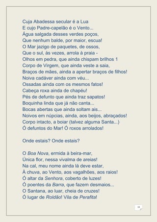 Cuja Abadessa secular é a Lua
E cujo Padre-capelão é o Vento...
Água salgada desses verdes poços,
Que nenhum balde, por maior, escua!
O Mar jazigo de paquetes, de ossos,
Que o sul, às vezes, arrola à praia -
Olhos em pedra, que ainda chispam brilhos 1
Corpo de Virgem, que ainda veste a saia,
Braços de mães, ainda a apertar braços de filhos!
Noiva cadáver ainda com véu...
Ossadas ainda com os mesmos fatos!
Cabeça roxa ainda de chapéu!
Pés de defunto que ainda traz sapatos!
Boquinha linda que já não canta...
Bocas abertas que ainda soltam ais...
Noivos em núpcias, ainda, aos beijos, abraçados!
Corpo intacto, a boiar (talvez alguma Santa...)
Ó defuntos do Mar! Ó roxos arrolados!

Onde estais? Onde estais?

O Boa Nova, ermida à beira-mar,
Única flor, nessa vivalma de areias!
Na cal, meu nome ainda lá deve estar,
À chuva, ao Vento, aos vagalhões, aos raios!
Ó altar da Senhora, coberto de luzes!
Ó poentes da Barra, que fazem desmaios...
O Santana, ao luar, cheia de cruzes!
Ó lugar de Roldão! Vila de Perafita!
                                                    13
 