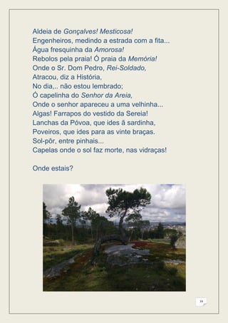 Aldeia de Gonçalves! Mesticosa!
Engenheiros, medindo a estrada com a fita...
Água fresquinha da Amorosa!
Rebolos pela praia! Ó praia da Memória!
Onde o Sr. Dom Pedro, Rei-Soldado,
Atracou, diz a História,
No dia,.. não estou lembrado;
Ó capelinha do Senhor da Areia,
Onde o senhor apareceu a uma velhinha...
Algas! Farrapos do vestido da Sereia!
Lanchas da Póvoa, que ides ã sardinha,
Poveiros, que ides para as vinte braças.
Sol-pôr, entre pinhais...
Capelas onde o sol faz morte, nas vidraças!

Onde estais?




                                               14
 