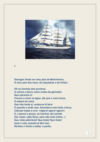 2




Georges! Anda ver meu país de Marinheiros,
O meu país das naus, de esquadras e de frotas!

Oh as lanchas dos poveiros
A saírem a barra, entre ondas de gaivotas!
Que estranho é!
Fincam o remo na água, até que o remo torça,
À espera de maré,
Que não tarda aí, avista-se lá fora!
E quando a onda vem, fincando-a com toda a forca,
Clamam todas à urra: «Agora! agora! agora!»
E, a pouco e pouco, as lanchas vão saindo
(Às vezes, sabe Deus, para não mais entrar...)
Que vista admirável! Que lindo! Que lindo!
Içam a vela, quando já têm mar:
Dá-lhes o Vento e todas, à porfia,

                                                    15
 