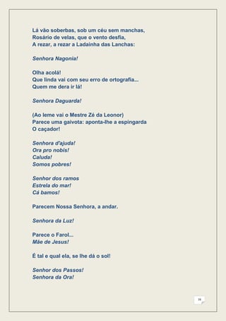 Lá vão soberbas, sob um céu sem manchas,
Rosário de velas, que o vento desfia,
A rezar, a rezar a Ladainha das Lanchas:

Senhora Nagonia!

Olha acolá!
Que linda vai com seu erro de ortografia...
Quem me dera ir lá!

Senhora Daguarda!

(Ao leme vai o Mestre Zé da Leonor)
Parece uma gaivota: aponta-lhe a espingarda
O caçador!

Senhora d'ajuda!
Ora pro nobis!
Caluda!
Somos pobres!

Senhor dos ramos
Estrela do mar!
Cá bamos!

Parecem Nossa Senhora, a andar.

Senhora da Luz!

Parece o Farol...
Mãe de Jesus!

É tal e qual ela, se lhe dá o sol!

Senhor dos Passos!
Senhora da Ora!



                                              16
 