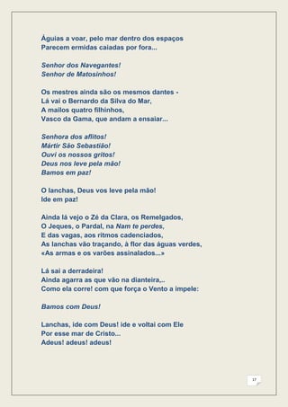 Águias a voar, pelo mar dentro dos espaços
Parecem ermidas caiadas por fora...

Senhor dos Navegantes!
Senhor de Matosinhos!

Os mestres ainda são os mesmos dantes -
Lá vai o Bernardo da Silva do Mar,
A mailos quatro filhinhos,
Vasco da Gama, que andam a ensaiar...

Senhora dos aflitos!
Mártir São Sebastião!
Ouvi os nossos gritos!
Deus nos leve pela mão!
Bamos em paz!

O lanchas, Deus vos leve pela mão!
Ide em paz!

Ainda lá vejo o Zé da Clara, os Remelgados,
O Jeques, o Pardal, na Nam te perdes,
E das vagas, aos ritmos cadenciados,
As lanchas vão traçando, à flor das águas verdes,
«As armas e os varões assinalados...»

Lá sai a derradeira!
Ainda agarra as que vão na dianteira,..
Como ela corre! com que força o Vento a impele:

Bamos com Deus!

Lanchas, ide com Deus! ide e voltai com Ele
Por esse mar de Cristo...
Adeus! adeus! adeus!




                                                    17
 