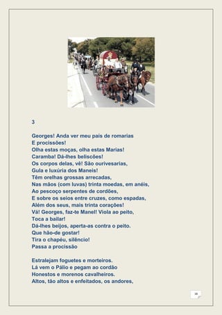 3

Georges! Anda ver meu país de romarias
E procissões!
Olha estas moças, olha estas Marias!
Caramba! Dá-lhes beliscões!
Os corpos delas, vê! São ourivesarias,
Gula e luxúria dos Maneis!
Têm orelhas grossas arrecadas,
Nas mãos (com luvas) trinta moedas, em anéis,
Ao pescoço serpentes de cordões,
E sobre os seios entre cruzes, como espadas,
Além dos seus, mais trinta corações!
Vá! Georges, faz-te Manel! Viola ao peito,
Toca a bailar!
Dá-lhes beijos, aperta-as contra o peito.
Que hão-de gostar!
Tira o chapéu, silêncio!
Passa a procissão

Estralejam foguetes e morteiros.
Lá vem o Pálio e pegam ao cordão
Honestos e morenos cavalheiros.
Altos, tão altos e enfeitados, os andores,

                                                18
 