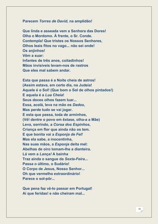 Parecem Torres de David, na amplidão!

Que linda e asseada vem a Senhora das Dores!
Olha o Mordomo. À frente, o Sr. Conde.
Contempla! Que tristes os Nossos Senhores,
Olhos leais fitos no vago... não sei onde!
Os anjinhos!
Vêm a suar:
Infantes de três anos, coitadinhos!
Mãos invisíveis levam-nos de rastros
Que eles mal sabem andar.

Esta que passa é a Noite cheia de astros!
(Assim estava, em certo dia, na Judeia!
Aquele é o Sol! (Que bom o Sol de olhos pintados!)
E aquela é a Lua Cheia!
Seus doces olhos fazem luar...
Essa, acolá, leva na mão os Dados,
Mas perde tudo se vai jogar.
E esta que passa, toda de arminhos,
(Vê! dentre o povo em êxtase, olha-a a Mãe)
Leva, sorrindo, a Coroa dos Espinhos,
Criança em flor que ainda não os tem.
E que bonita vai a Esponja de Fel!
Mas ela sabe, a inocentinha,
Nas suas mãos, a Esponja deita mel:
Abelhas de oiro tomam-lhe a dianteira.
Lá vem a Lança! A bainha
Traz ainda o sangue da Sexta-Feira...
Passa o último, o Sudário!
O Corpo de Jesus, Nosso Senhor...
Oh que vermelho extraordinário!
Parece o sol-pôr...

Que pena faz vê-lo passar em Portugal!
Ai que feridas! e não cheiram mal...



                                                     19
 
