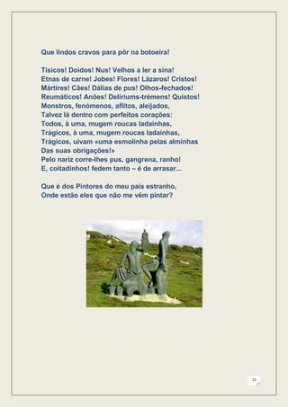 Que lindos cravos para pôr na botoeira!

Tísicos! Doidos! Nus! Velhos a ler a sina!
Etnas de carne! Jobes! Flores! Lázaros! Cristos!
Mártires! Cães! Dálias de pus! Olhos-fechados!
Reumáticos! Anões! Delíriums-trémens! Quistos!
Monstros, fenómenos, aflitos, aleijados,
Talvez lá dentro com perfeitos corações:
Todos, à uma, mugem roucas ladainhas,
Trágicos, à uma, mugem roucas ladainhas,
Trágicos, uivam «uma esmolinha pelas alminhas
Das suas obrigações!»
Pelo nariz corre-lhes pus, gangrena, ranho!
E, coitadinhos! fedem tanto – é de arrasar...

Que é dos Pintores do meu país estranho,
Onde estão eles que não me vêm pintar?




                                                   21
 