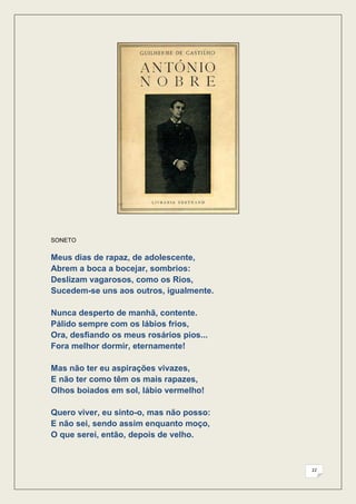 SONETO


Meus dias de rapaz, de adolescente,
Abrem a boca a bocejar, sombrios:
Deslizam vagarosos, como os Rios,
Sucedem-se uns aos outros, igualmente.

Nunca desperto de manhã, contente.
Pálido sempre com os lábios frios,
Ora, desfiando os meus rosários pios...
Fora melhor dormir, eternamente!

Mas não ter eu aspirações vivazes,
E não ter como têm os mais rapazes,
Olhos boiados em sol, lábio vermelho!

Quero viver, eu sinto-o, mas não posso:
E não sei, sendo assim enquanto moço,
O que serei, então, depois de velho.



                                          22
 