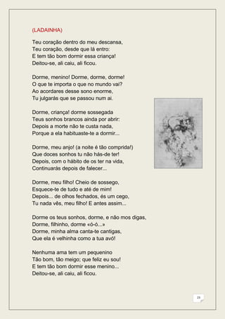 (LADAINHA)

Teu coração dentro do meu descansa,
Teu coração, desde que lá entro:
E tem tão bom dormir essa criança!
Deitou-se, ali caiu, ali ficou.

Dorme, menino! Dorme, dorme, dorme!
O que te importa o que no mundo vai?
Ao acordares desse sono enorme,
Tu julgarás que se passou num ai.

Dorme, criança! dorme sossegada
Teus sonhos brancos ainda por abrir:
Depois a morte não te custa nada,
Porque a ela habituaste-te a dormir...

Dorme, meu anjo! (a noite é tão comprida!)
Que doces sonhos tu não hás-de ter!
Depois, com o hábito de os ter na vida,
Continuarás depois de falecer...

Dorme, meu filho! Cheio de sossego,
Esquece-te de tudo e até de mim!
Depois... de olhos fechados, és um cego,
Tu nada vês, meu filho! E antes assim...

Dorme os teus sonhos, dorme, e não mos digas,
Dorme, filhinho, dorme «ó-ó...»
Dorme, minha alma canta-te cantigas,
Que ela é velhinha como a tua avó!

Nenhuma ama tem um pequenino
Tão bom, tão meigo; que feliz eu sou!
E tem tão bom dormir esse menino...
Deitou-se, ali caiu, ali ficou.



                                                23
 