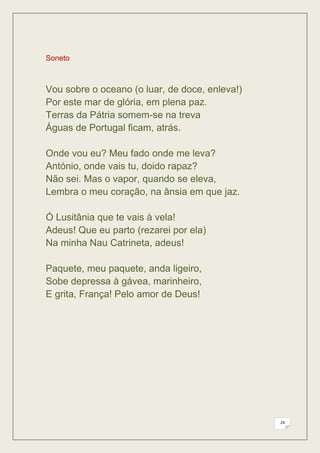 Soneto



Vou sobre o oceano (o luar, de doce, enleva!)
Por este mar de glória, em plena paz.
Terras da Pátria somem-se na treva
Águas de Portugal ficam, atrás.

Onde vou eu? Meu fado onde me leva?
António, onde vais tu, doido rapaz?
Não sei. Mas o vapor, quando se eleva,
Lembra o meu coração, na ânsia em que jaz.

Ó Lusitânia que te vais à vela!
Adeus! Que eu parto (rezarei por ela)
Na minha Nau Catrineta, adeus!

Paquete, meu paquete, anda ligeiro,
Sobe depressa à gávea, marinheiro,
E grita, França! Pelo amor de Deus!




                                                24
 