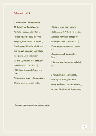 Balada do caixão


O meu vizinho é carpinteiro,

Algibebe * de Dona Morte,                          - Eis aqui um e bem barato.

Ponteia e cose, o dia inteiro,                     - Está na moda? - Está na moda.

Fatos de pau de toda a sorte:                      (Gostei e nem quis apreçá-lo:

Mognos, debruados de veludo,                       Muito justinho, pouca roda...)

Flandres gentil, pinho do Norte...                 - Quando posso mandar buscá-
                                                   lo?
Ora eu que trago um sobretudo
                                                   - Ao pôr-do-sol. Vou dá-lo a
Que já me vai a aborrecer,
                                                   ferro:
Fui-me lá, ontem: (Era Entrudo,
                                                   (Pôs-se o bom homem a aplainá-
Havia imenso que fazer...)                         lo...)

- Olá, bom homem! Quero um
fato,
                                                   Ó meus Amigos! Salvo erro,
Tem que me sirva? - Vamos ver...
                                                   Juro-o pela alma, pelo Céu:
Olhou, mexeu na casa toda.
                                                   Nenhum de vós, ao meu enterro,

                                                   Irá mais dândi, olhai! Do que eu!




* Que negoceia em roupas feitas novas ou usadas.




                                                                                       25
 