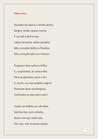 Pobre tísica



Quando ela passa à minha porta,
Magra, lívida, quase morta,
E vai até à beira-mar,
Lábios brancos, olhos pisados:
Meu coração dobra a finados,
Meu coração põe-se a chorar.


Perpassa leve como a folha,
E, suspirando, às vezes olha
Para as gaivotas, para o Ar:
E, assim, as suas pupilas negras
Parecem duas toutinegras,
Tentando as asas para voar!


Veste um hábito cor de leite,
Saiinha lisa, sem enfeite,
Boina maruja, toda luar:
Por isso, mal na praia alveja,
                                   26
 