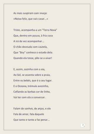 As mais suspiram com inveja:
«Noiva feliz, que vais casar...»


Triste, acompanha-a um "Terra Nova"
Que, dentro em pouco, à fria cova
A irá de vez acompanhar...
O chão desnuda com cautela,
Que "Boy" conhece o estado dela:
Quando ela tosse, põe-se a uivar!


E, assim, sozinha com a aia,
Ao Sol, se assenta sobre a praia,
Entre os bebés, que é o seu lugar.
E o Oceano, trémulo avozinho,
Cofiando as barbas cor de linho,
Vai ter com ela a conversar.


Falam de sonhos, de anjos, e ele
Fala de amor, fala daquele
Que tanto e tanto a faz penar...
                                      27
 