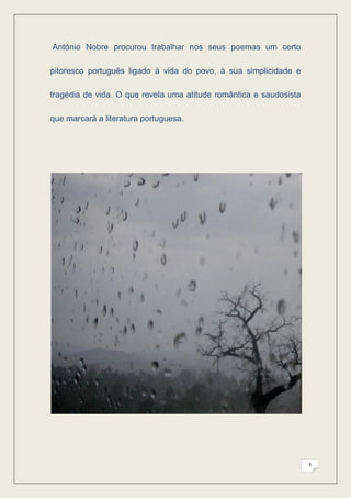 António Nobre procurou trabalhar nos seus poemas um certo

pitoresco português ligado à vida do povo, à sua simplicidade e

tragédia de vida. O que revela uma atitude romântica e saudosista

que marcará a literatura portuguesa.




                                                                    3
 