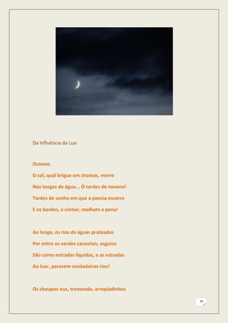 Da Influência da Lua


Outono.

O sol, qual brigue em chamas, morre

Nos longes de água... Ó tardes de novena!

Tardes de sonho em que a poesia escorre

E os bardos, a cismar, molham a pena!



Ao longe, os rios de águas prateadas

Por entre os verdes canaviais, esguios

São como estradas líquidas, e as estradas

Ao luar, parecem verdadeiros rios!



Os choupos nus, tremendo, arrepiadinhos

                                            30
 