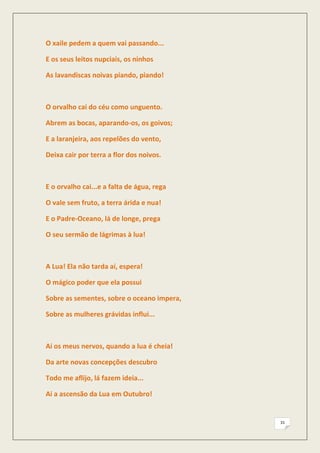 O xaile pedem a quem vai passando...

E os seus leitos nupciais, os ninhos

As lavandiscas noivas piando, piando!



O orvalho cai do céu como unguento.

Abrem as bocas, aparando-os, os goivos;

E a laranjeira, aos repelões do vento,

Deixa cair por terra a flor dos noivos.



E o orvalho cai...e a falta de água, rega

O vale sem fruto, a terra árida e nua!

E o Padre-Oceano, lá de longe, prega

O seu sermão de lágrimas à lua!



A Lua! Ela não tarda aí, espera!

O mágico poder que ela possui

Sobre as sementes, sobre o oceano impera,

Sobre as mulheres grávidas influi...



Ai os meus nervos, quando a lua é cheia!

Da arte novas concepções descubro

Todo me aflijo, lá fazem ideia...

Ai a ascensão da Lua em Outubro!


                                            31
 