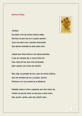 Menino e Moço




Tombou
Da haste a flor da minha infância alada.
Murchou na jarra de oiro o pudico jasmim:
Voou aos altos céus a pomba enamorada
Que dantes estendia as asas sobre mim.


Julguei que fosse eterna a luz dessa alvorada,
E que era sempre dia, e nunca tinha fim
Essa visão de luar que vivia encantada,
Num castelo com torres de marfim!


Mas, hoje, as pombas de oiro, aves da minha infância,
Que me enchiam de lua o coração, outrora,
Partiram e no céu evolam-se à distância!


Debalde clamo e choro, erguendo aos céus meus ais:
Voltam na asa do vento os aias que a alma chora,
Elas, porém, senhor, elas não voltam mais...



                                                        33
 