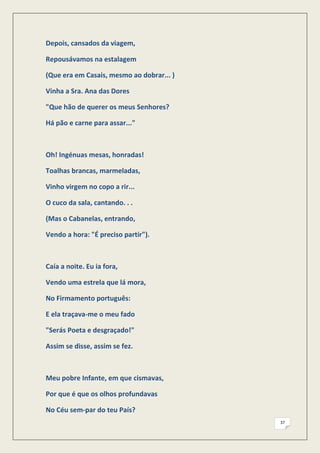Depois, cansados da viagem,

Repousávamos na estalagem

(Que era em Casais, mesmo ao dobrar... )

Vinha a Sra. Ana das Dores

"Que hão de querer os meus Senhores?

Há pão e carne para assar..."



Oh! Ingénuas mesas, honradas!

Toalhas brancas, marmeladas,

Vinho virgem no copo a rir...

O cuco da sala, cantando. . .

(Mas o Cabanelas, entrando,

Vendo a hora: "É preciso partir").



Caía a noite. Eu ia fora,

Vendo uma estrela que lá mora,

No Firmamento português:

E ela traçava-me o meu fado

"Serás Poeta e desgraçado!"

Assim se disse, assim se fez.



Meu pobre Infante, em que cismavas,

Por que é que os olhos profundavas

No Céu sem-par do teu País?
                                           37
 