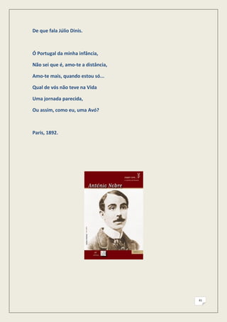 De que fala Júlio Dinis.



Ó Portugal da minha infância,

Não sei que é, amo-te a distância,

Amo-te mais, quando estou só...

Qual de vós não teve na Vida

Uma jornada parecida,

Ou assim, como eu, uma Avó?



Paris, 1892.




                                     41
 